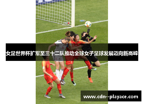女足世界杯扩军至三十二队推动全球女子足球发展迈向新高峰 女足世界杯扩军至三十二队推动全球女子足球发展迈向新高峰