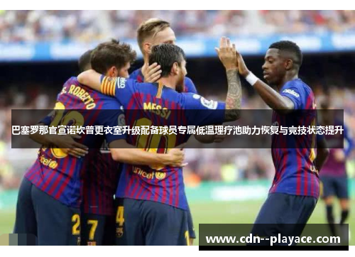 巴塞罗那官宣诺坎普更衣室升级配备球员专属低温理疗池助力恢复与竞技状态提升 巴塞罗那官宣诺坎普更衣室升级配备球员专属低温理疗池助力恢复与竞技状态提升