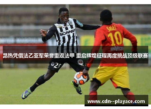 昂热凭借法乙亚军荣誉重返法甲 重启辉煌征程再度挑战顶级联赛 昂热凭借法乙亚军荣誉重返法甲 重启辉煌征程再度挑战顶级联赛