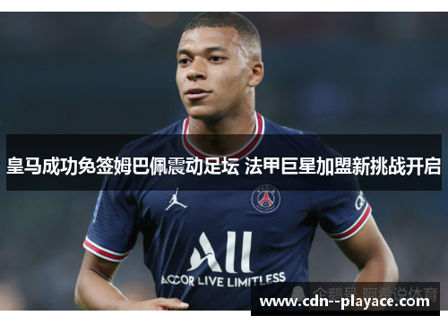 皇马成功免签姆巴佩震动足坛 法甲巨星加盟新挑战开启