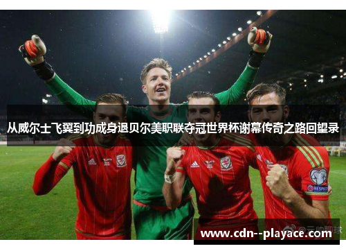从威尔士飞翼到功成身退贝尔美职联夺冠世界杯谢幕传奇之路回望录 从威尔士飞翼到功成身退贝尔美职联夺冠世界杯谢幕传奇之路回望录