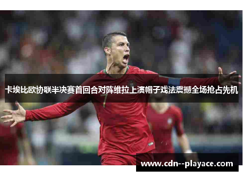 卡埃比欧协联半决赛首回合对阵维拉上演帽子戏法震撼全场抢占先机